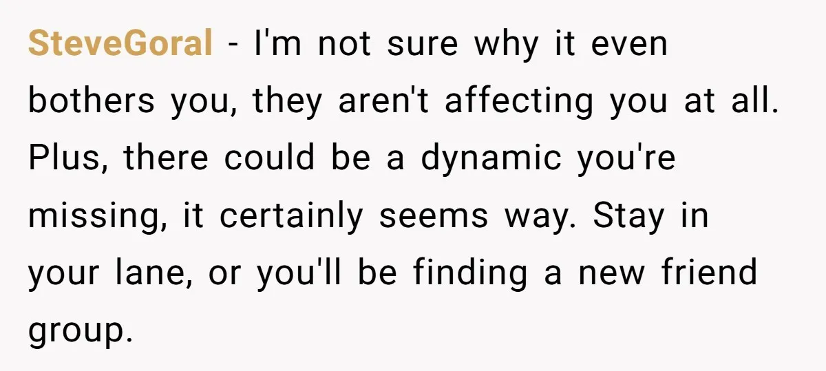 SteveGoral − I'm not sure why it even bothers you, they aren't affecting you at all. Plus, there could be a dynamic you're missing, it certainly seems way. Stay in...