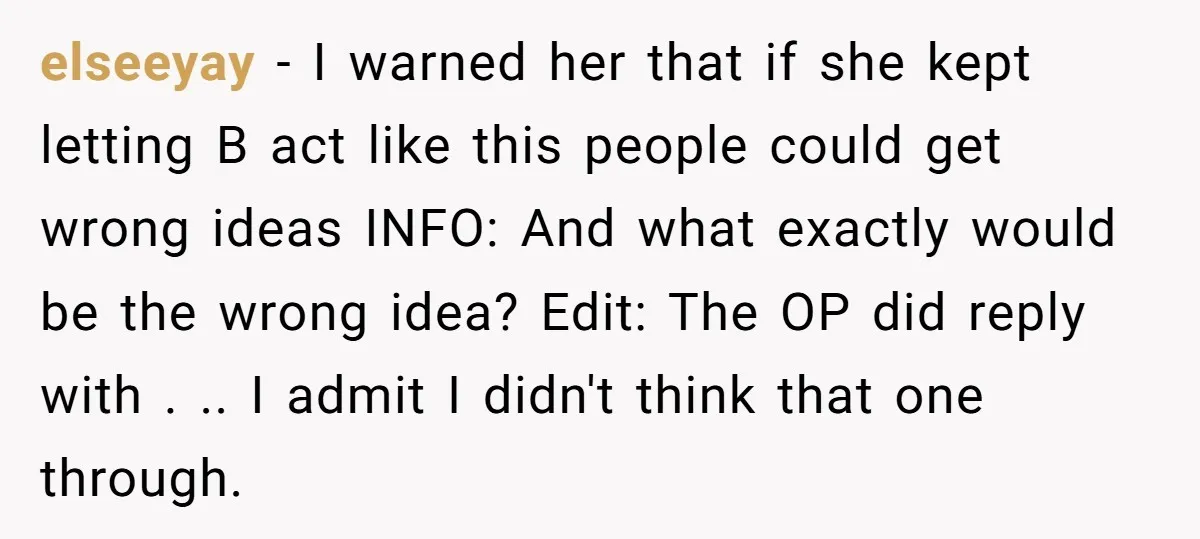 elseeyay − I warned her that if she kept letting B act like this people could get wrong ideas INFO: And what exactly would be the wrong idea? Edit: The...