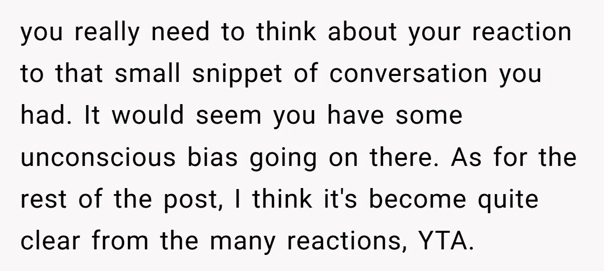 you really need to think about your reaction to that small snippet of conversation you had. It would seem you have some unconscious bias going on there. As for the...