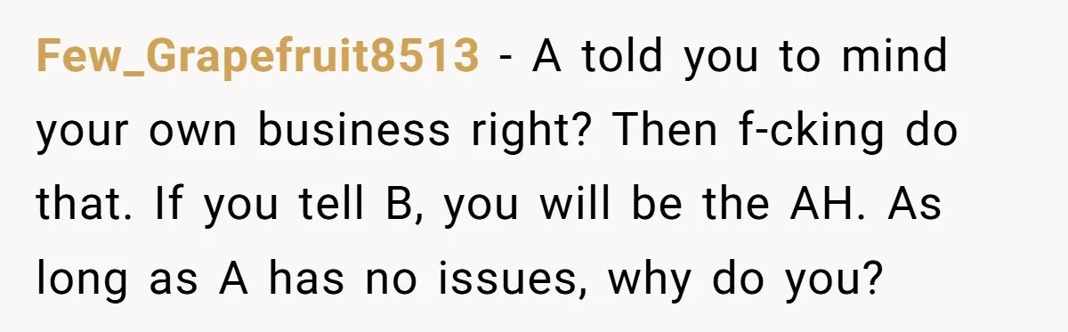 Few_Grapefruit8513 − A told you to mind your own business right? Then f-cking do that. If you tell B, you will be the AH. As long as A has no...