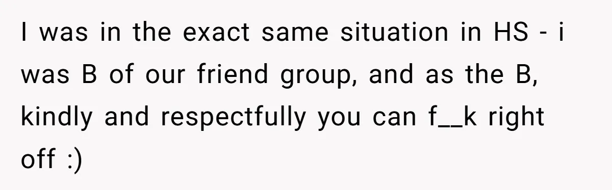 I was in the exact same situation in HS - i was B of our friend group, and as the B, kindly and respectfully you can f__k right off :)