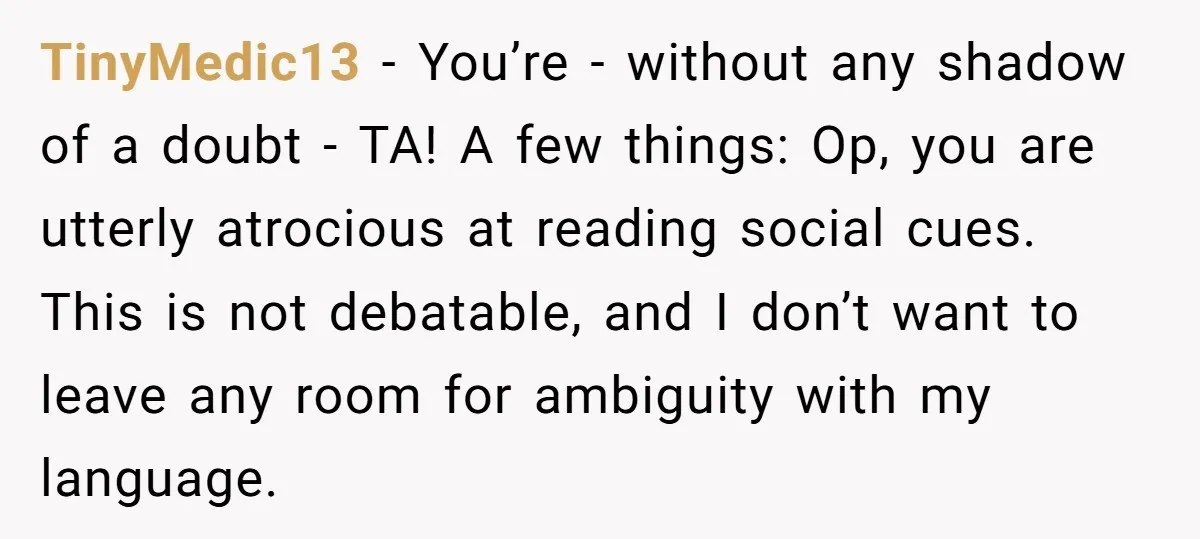 TinyMedic13 − You’re - without any shadow of a doubt - TA! A few things: Op, you are utterly atrocious at reading social cues. This is not debatable, and I...