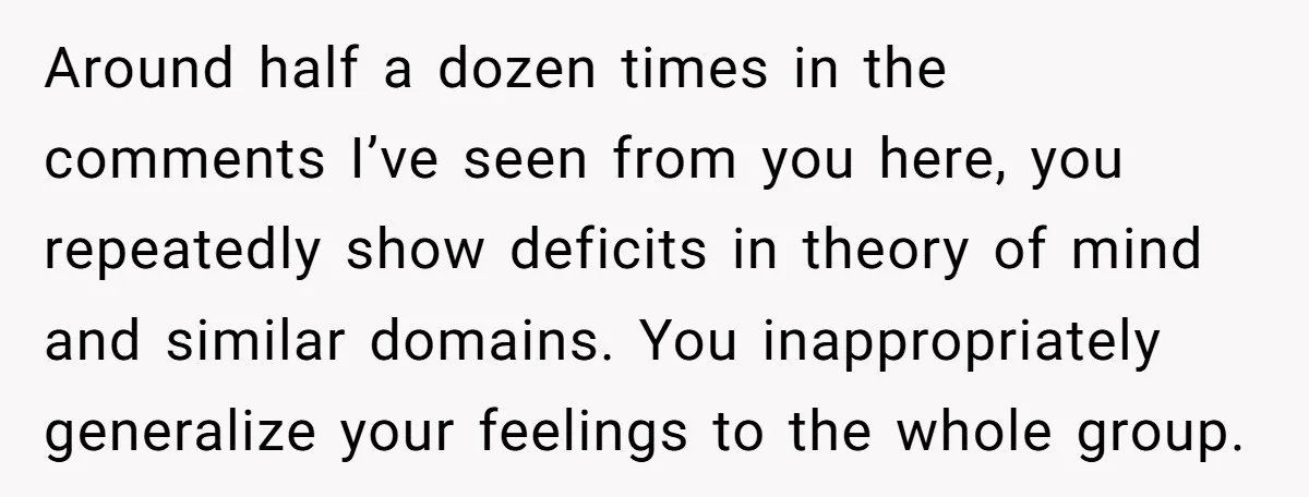 Around half a dozen times in the comments I’ve seen from you here, you repeatedly show deficits in theory of mind and similar domains. You inappropriately generalize your feelings to...