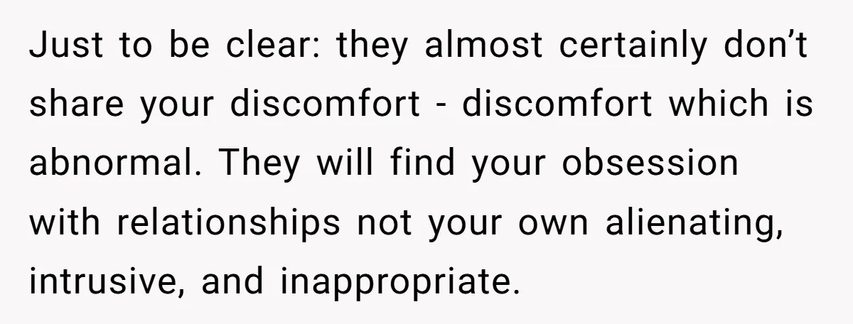 Just to be clear: they almost certainly don’t share your discomfort - discomfort which is abnormal. They will find your obsession with relationships not your own alienating, intrusive, and inappropriate.