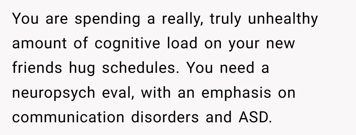You are spending a really, truly unhealthy amount of cognitive load on your new friends hug schedules. You need a neuropsych eval, with an emphasis on communication disorders and ASD.