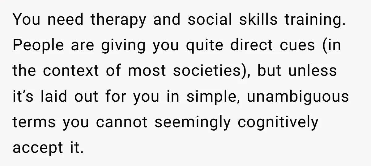 You need therapy and social skills training. People are giving you quite direct cues (in the context of most societies), but unless it’s laid out for you in simple, unambiguous...