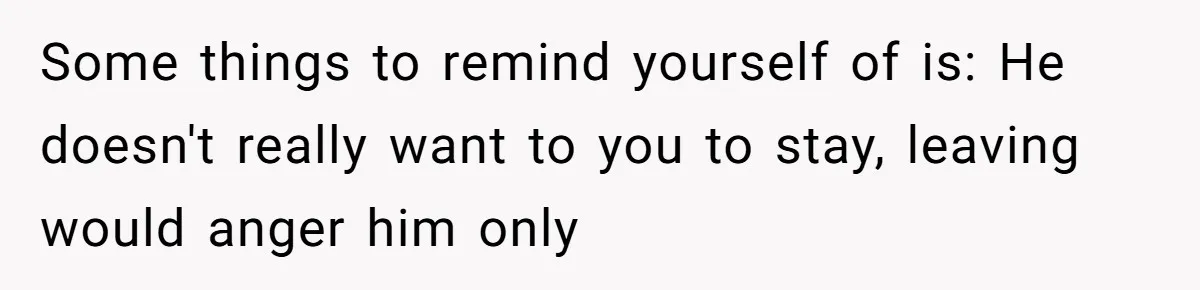 Some things to remind yourself of is: He doesn't really want to you to stay, leaving would anger him only