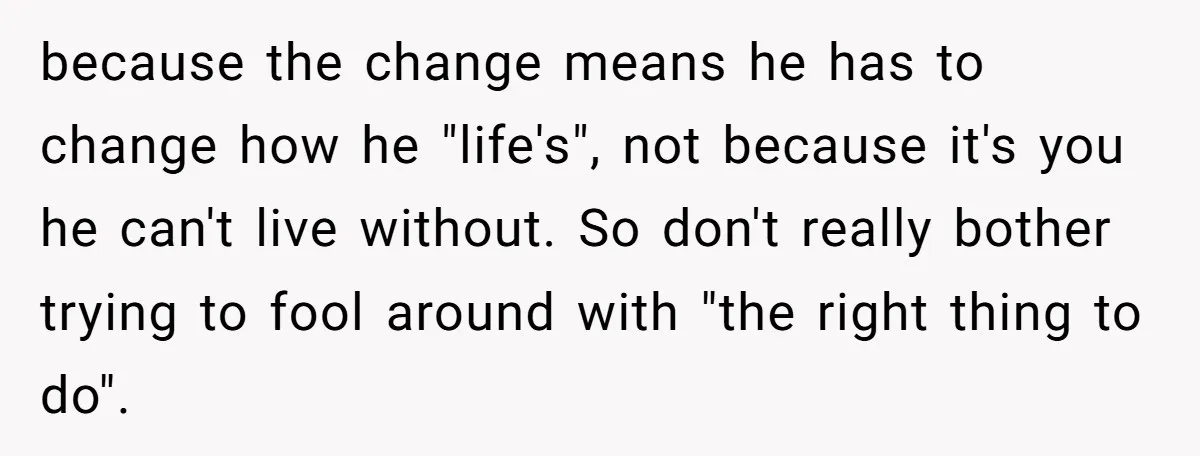 because the change means he has to change how he "life's", not because it's you he can't live without. So don't really bother trying to fool around with "the right...
