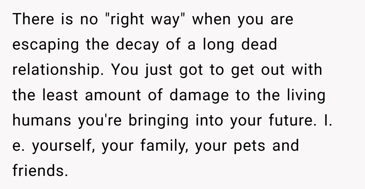 There is no "right way" when you are escaping the decay of a long dead relationship. You just got to get out with the least amount of damage to the...