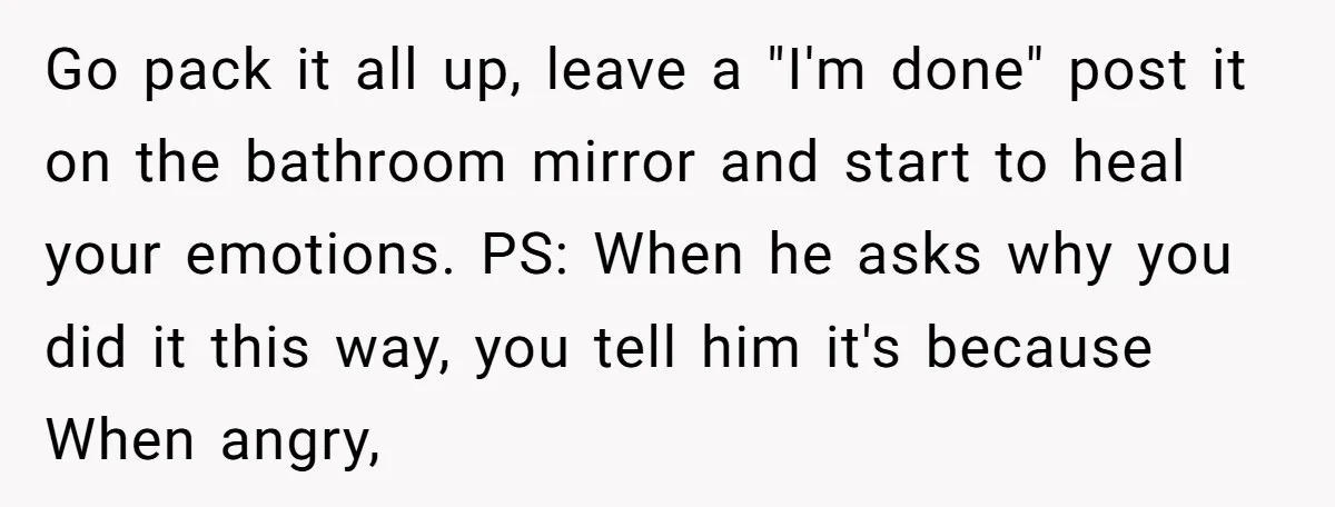 Go pack it all up, leave a "I'm done" post it on the bathroom mirror and start to heal your emotions. PS: When he asks why you did it this...