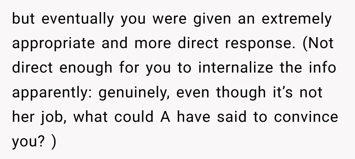 but eventually you were given an extremely appropriate and more direct response. (Not direct enough for you to internalize the info apparently: genuinely, even though it’s not her job, what...