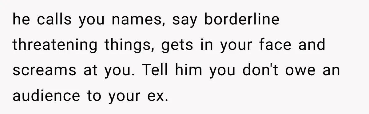 he calls you names, say borderline threatening things, gets in your face and screams at you. Tell him you don't owe an audience to your ex.