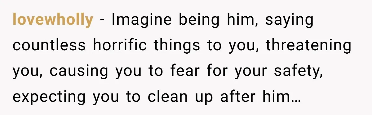 lovewholly − Imagine being him, saying countless horrific things to you, threatening you, causing you to fear for your safety, expecting you to clean up after him…