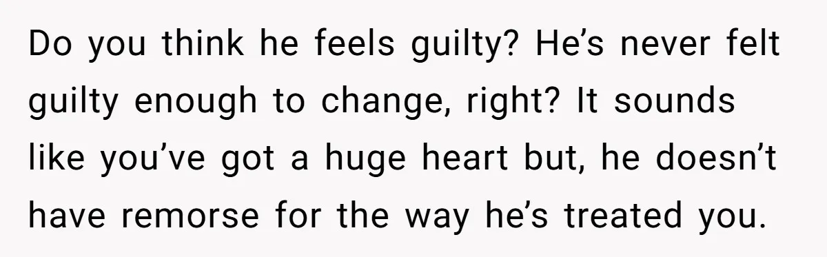 Do you think he feels guilty? He’s never felt guilty enough to change, right? It sounds like you’ve got a huge heart but, he doesn’t have remorse for the way...