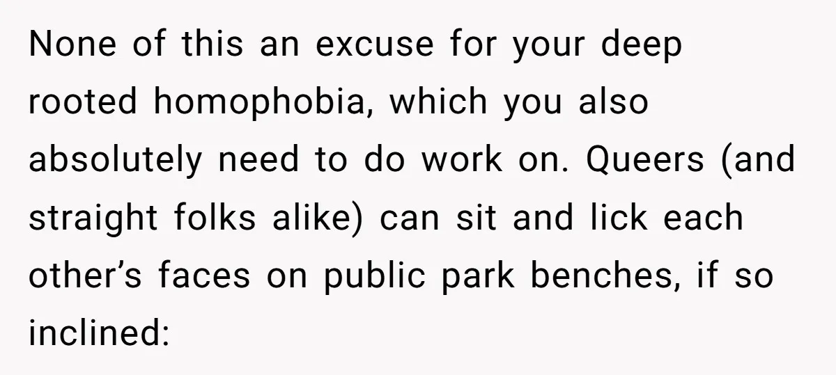 None of this an excuse for your deep rooted homophobia, which you also absolutely need to do work on. Queers (and straight folks alike) can sit and lick each other’s...
