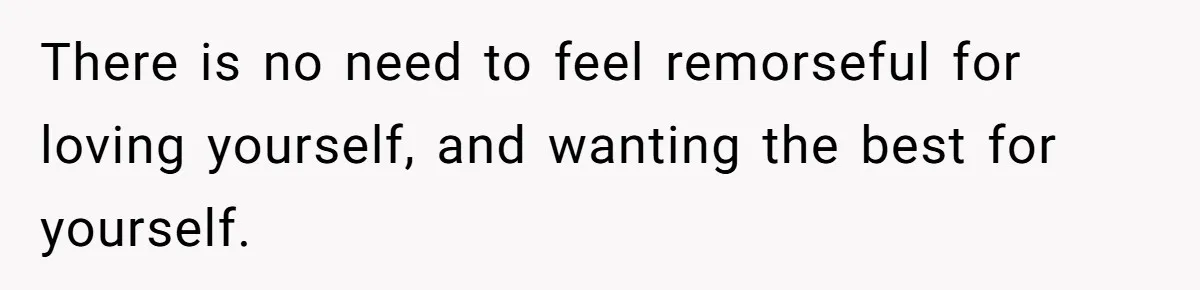 There is no need to feel remorseful for loving yourself, and wanting the best for yourself.
