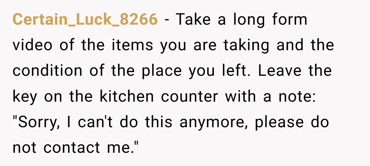 Certain_Luck_8266 − Take a long form video of the items you are taking and the condition of the place you left. Leave the key on the kitchen counter with a...