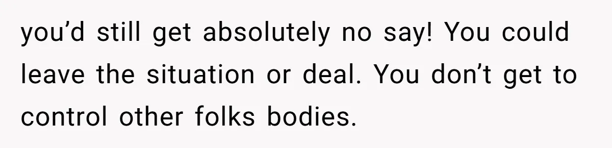 you’d still get absolutely no say! You could leave the situation or deal. You don’t get to control other folks bodies.