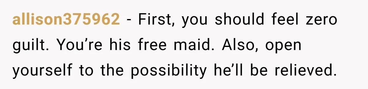 allison375962 − First, you should feel zero guilt. You’re his free maid. Also, open yourself to the possibility he’ll be relieved.