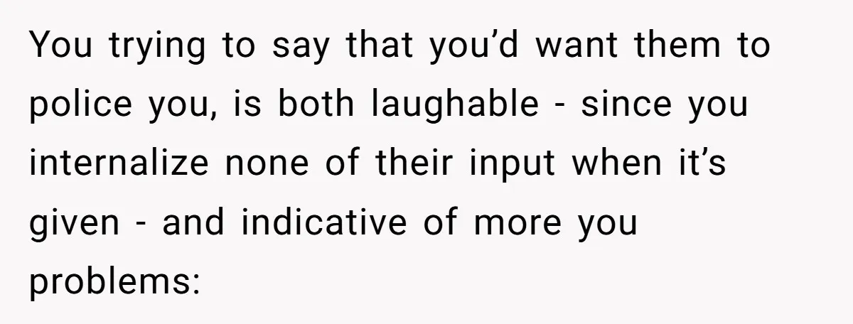 You trying to say that you’d want them to police you, is both laughable - since you internalize none of their input when it’s given - and indicative of more...