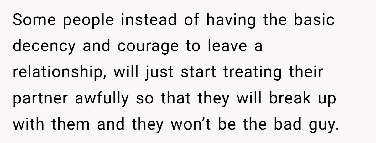 Some people instead of having the basic decency and courage to leave a relationship, will just start treating their partner awfully so that they will break up with them and...