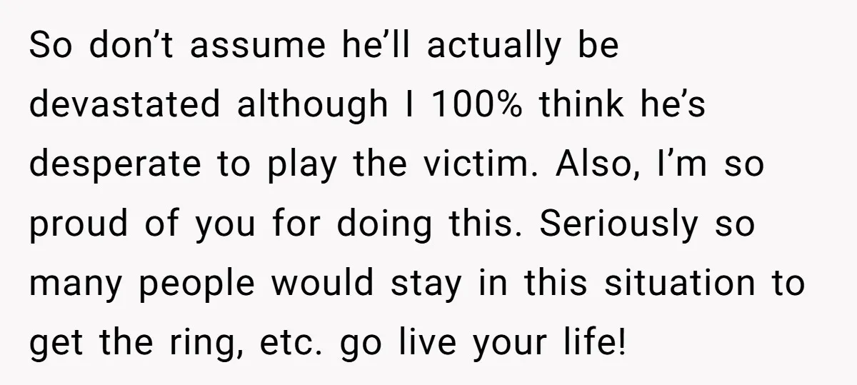 So don’t assume he’ll actually be devastated although I 100% think he’s desperate to play the victim. Also, I’m so proud of you for doing this. Seriously so many people...
