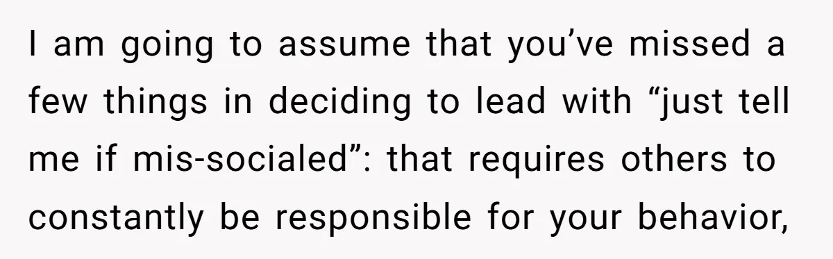 I am going to assume that you’ve missed a few things in deciding to lead with “just tell me if mis-socialed”: that requires others to constantly be responsible for your...