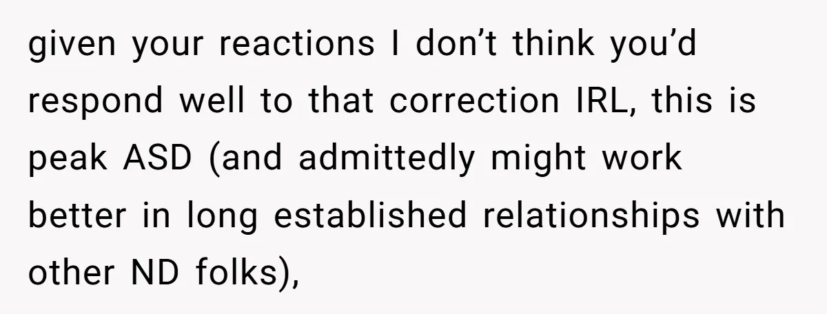 given your reactions I don’t think you’d respond well to that correction IRL, this is peak ASD (and admittedly might work better in long established relationships with other ND folks),