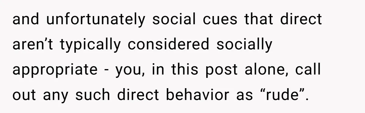 and unfortunately social cues that direct aren’t typically considered socially appropriate - you, in this post alone, call out any such direct behavior as “rude”.