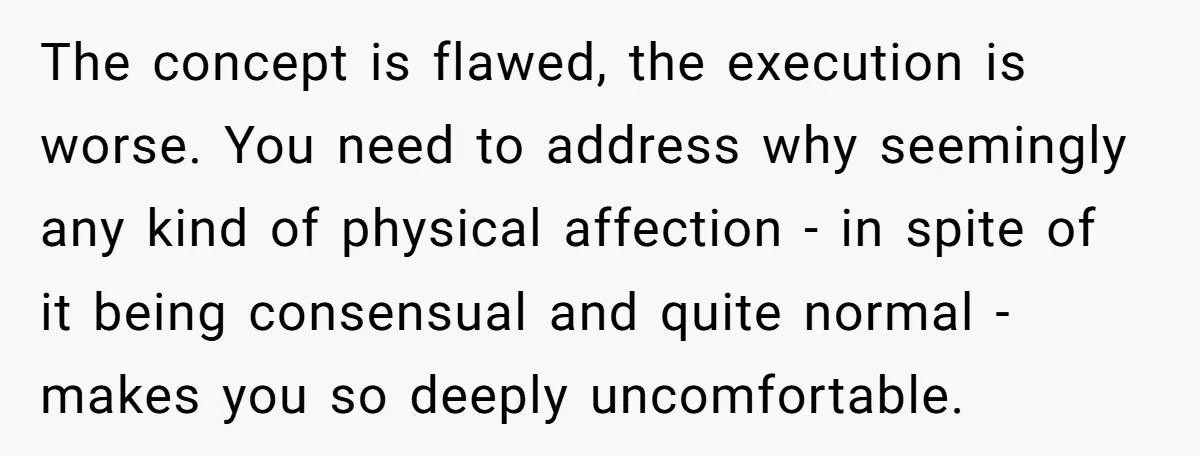 The concept is flawed, the execution is worse. You need to address why seemingly any kind of physical affection - in spite of it being consensual and quite normal -...