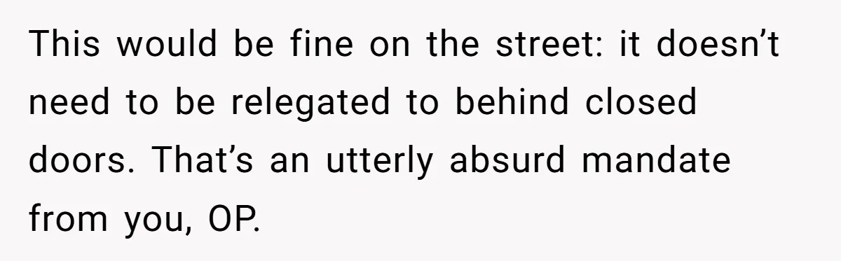 This would be fine on the street: it doesn’t need to be relegated to behind closed doors. That’s an utterly absurd mandate from you, OP.