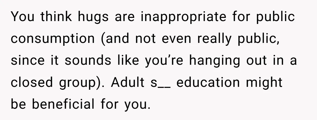 You think hugs are inappropriate for public consumption (and not even really public, since it sounds like you’re hanging out in a closed group). Adult s__ education might be beneficial...