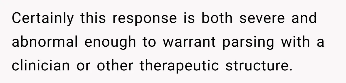 Certainly this response is both severe and abnormal enough to warrant parsing with a clinician or other therapeutic structure.