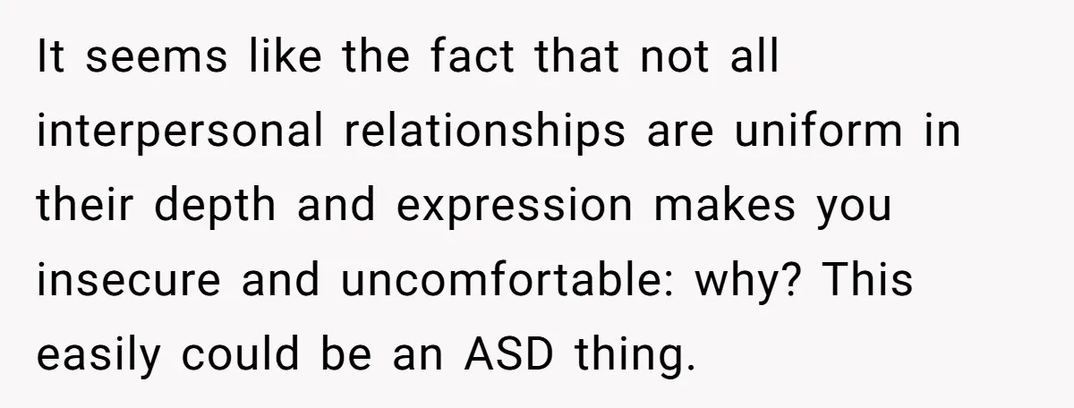 It seems like the fact that not all interpersonal relationships are uniform in their depth and expression makes you insecure and uncomfortable: why? This easily could be an ASD thing.