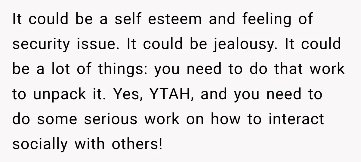 It could be a self esteem and feeling of security issue. It could be jealousy. It could be a lot of things: you need to do that work to unpack...