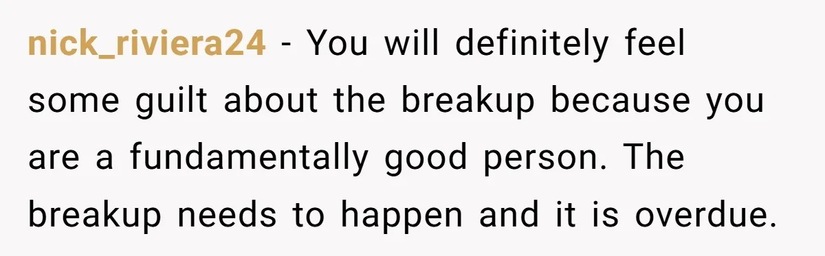 nick_riviera24 − You will definitely feel some guilt about the breakup because you are a fundamentally good person. The breakup needs to happen and it is overdue.