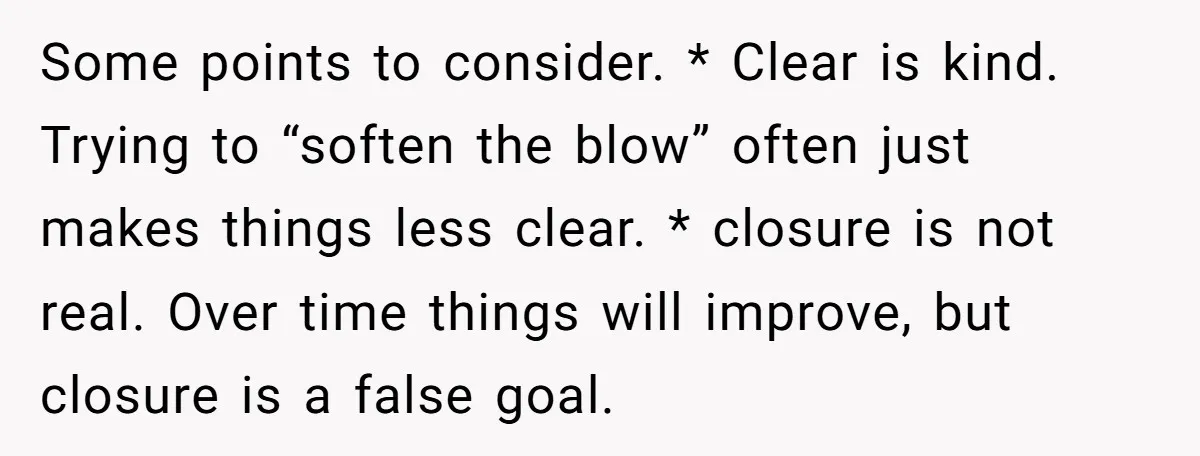 Some points to consider. * Clear is kind. Trying to “soften the blow” often just makes things less clear. * closure is not real. Over time things will improve, but...