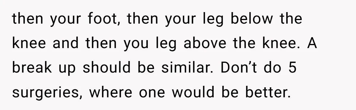then your foot, then your leg below the knee and then you leg above the knee. A break up should be similar. Don’t do 5 surgeries, where one would be...