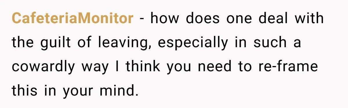 CafeteriaMonitor − how does one deal with the guilt of leaving, especially in such a cowardly way I think you need to re-frame this in your mind.