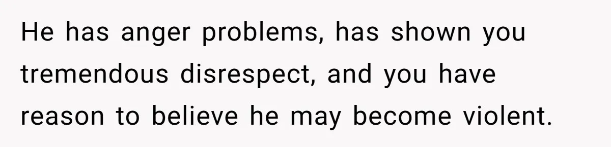 He has anger problems, has shown you tremendous disrespect, and you have reason to believe he may become violent.