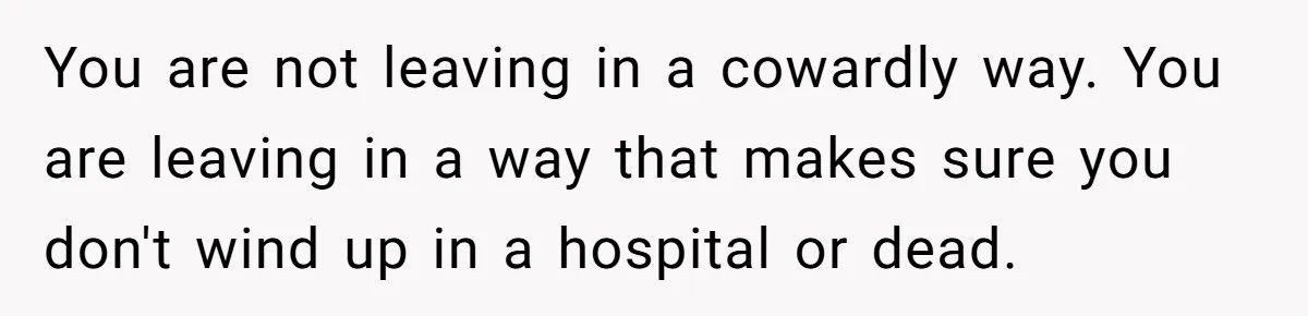 You are not leaving in a cowardly way. You are leaving in a way that makes sure you don't wind up in a hospital or dead.