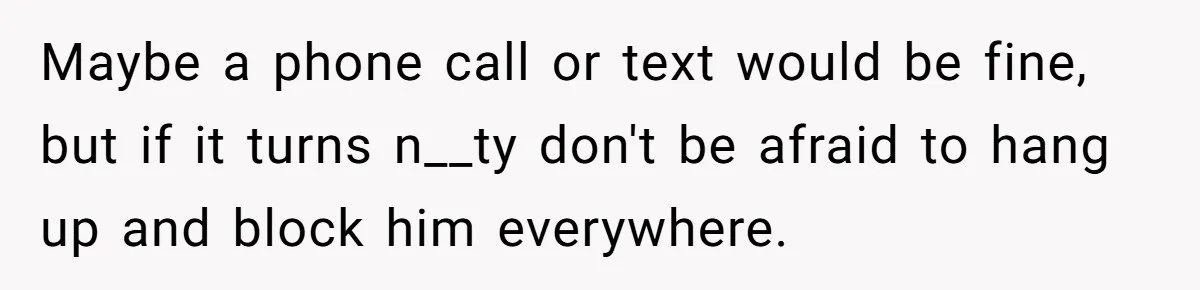 Maybe a phone call or text would be fine, but if it turns n__ty don't be afraid to hang up and block him everywhere.