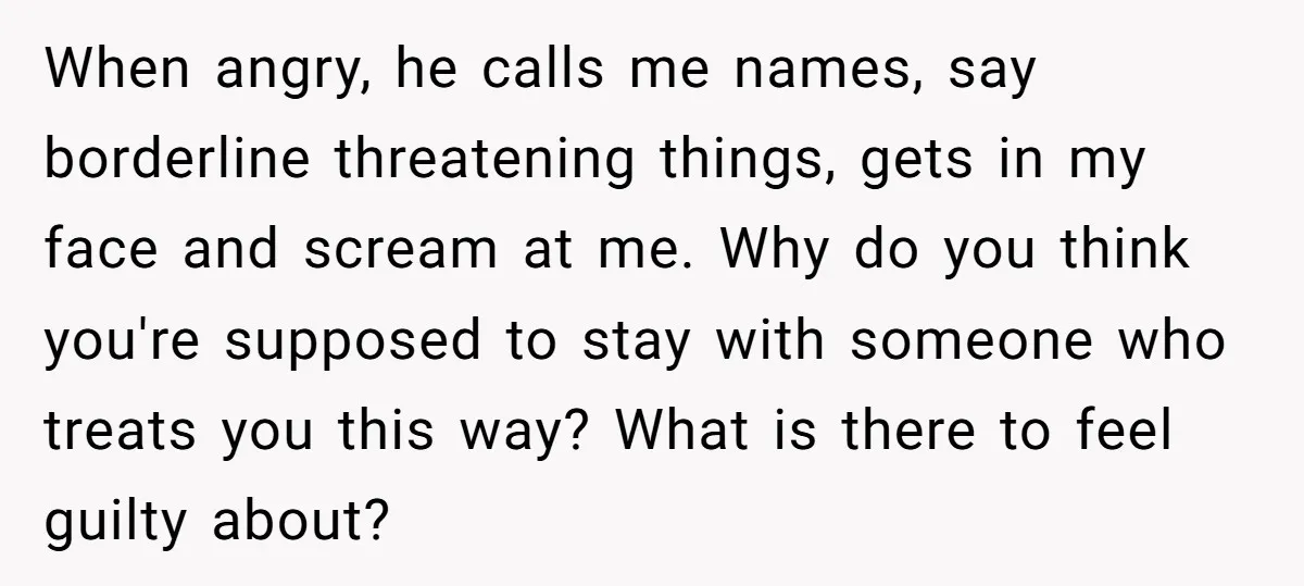 When angry, he calls me names, say borderline threatening things, gets in my face and scream at me. Why do you think you're supposed to stay with someone who treats...