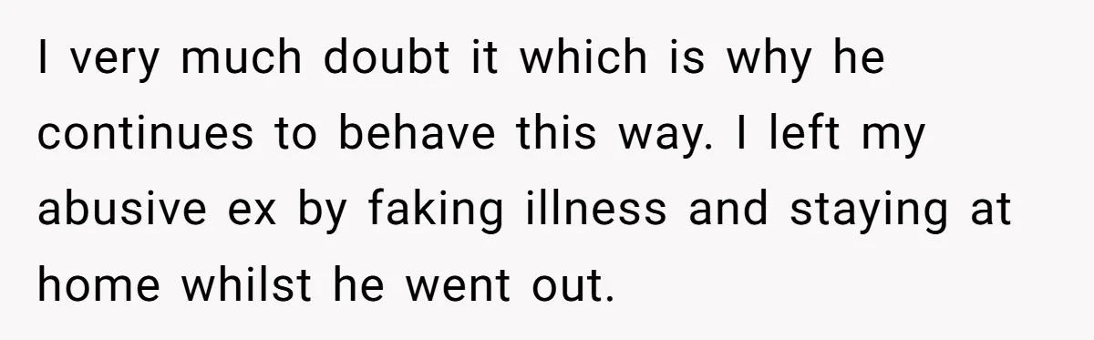 I very much doubt it which is why he continues to behave this way. I left my abusive ex by faking illness and staying at home whilst he went out.