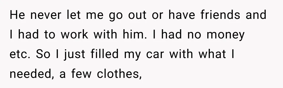 He never let me go out or have friends and I had to work with him. I had no money etc. So I just filled my car with what I...