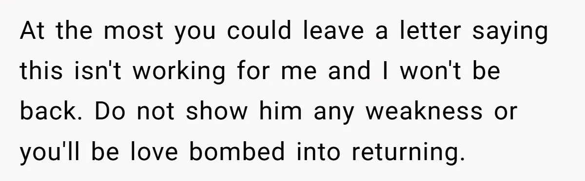 At the most you could leave a letter saying this isn't working for me and I won't be back. Do not show him any weakness or you'll be love bombed...