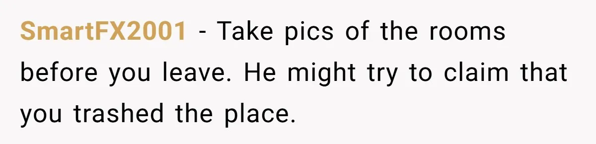 SmartFX2001 − Take pics of the rooms before you leave. He might try to claim that you trashed the place.