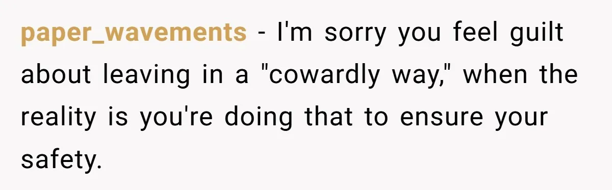 paper_wavements − I'm sorry you feel guilt about leaving in a "cowardly way," when the reality is you're doing that to ensure your safety.
