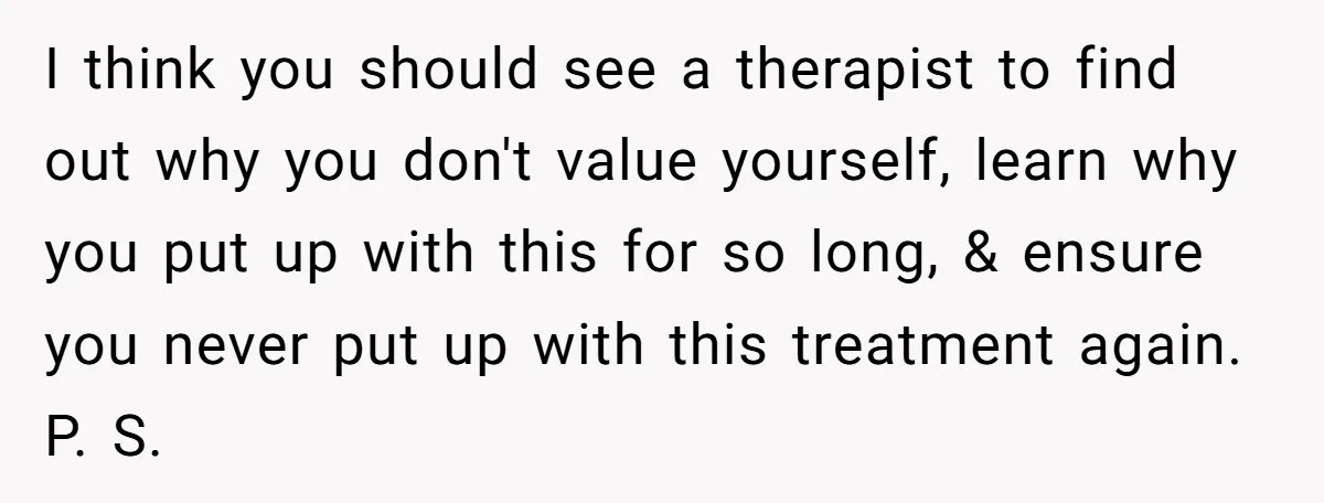 I think you should see a therapist to find out why you don't value yourself, learn why you put up with this for so long, & ensure you never put...