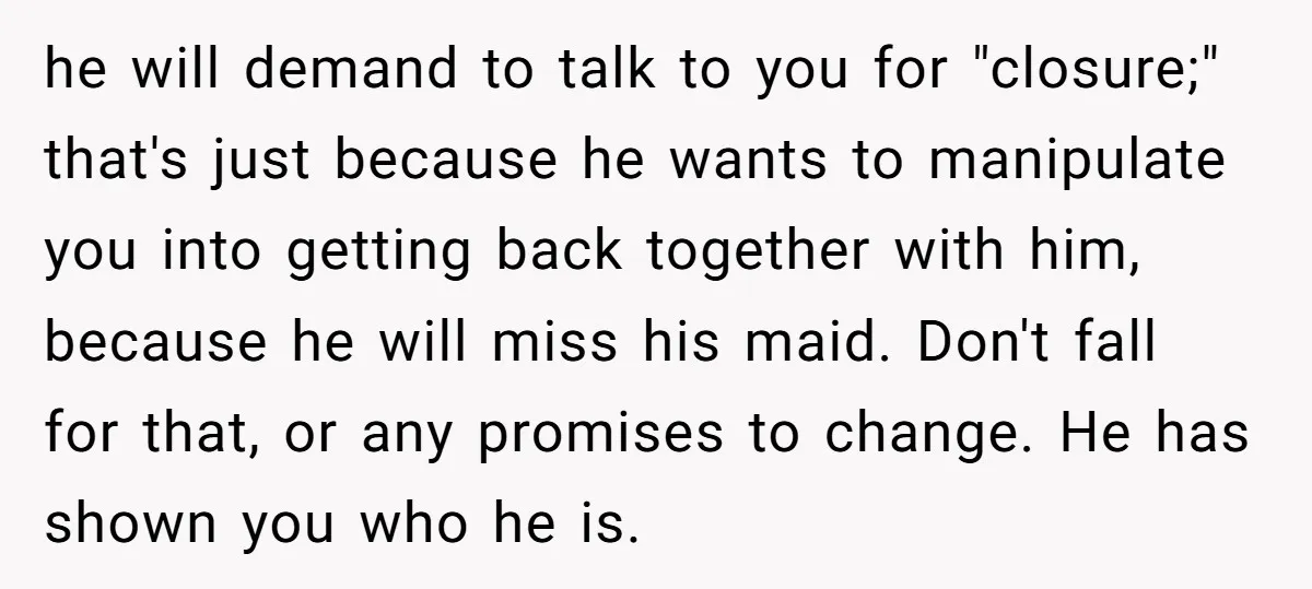 he will demand to talk to you for "closure;" that's just because he wants to manipulate you into getting back together with him, because he will miss his maid. Don't...